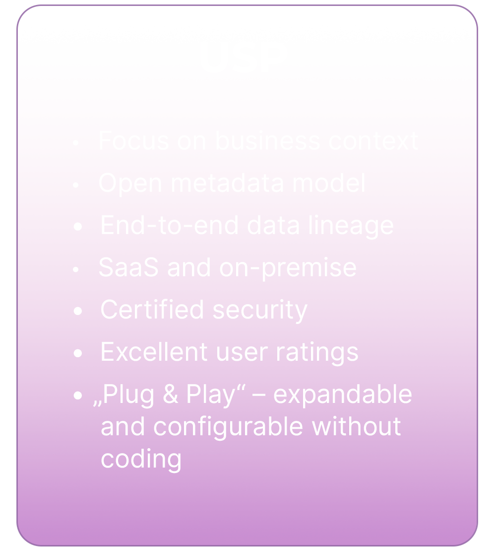 USPs of dataspot software: 1. Focus on business context. 2. Open metadata model. 3. End-to-end data lineage. 4. Saas and on-premise. 5. Certified security. 6. Excellent user rating. 7. "Plug & Play" - expandable and configurable without coding